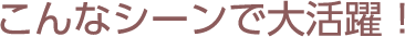 こんなシーンで大活躍!