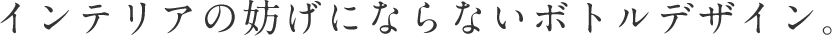 インテリアの妨げにならないボトルデザイン。